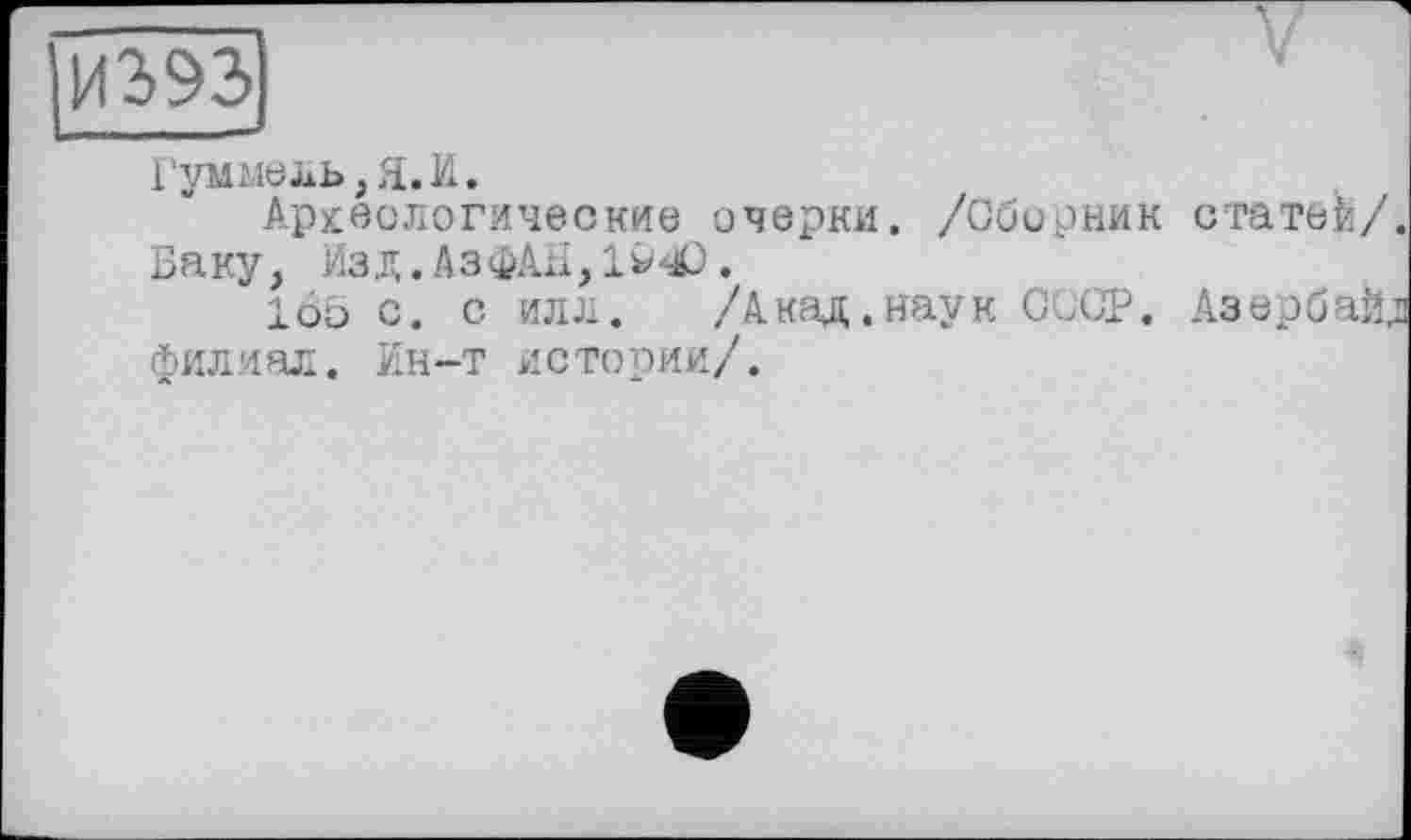 ﻿И2>92>|
Гуммель, Я. И.
Археологические очерки. /Сборник статей/. Баку, Изд.АзфАЯ,194>.
16о с. с илл. /Акад.наук СССР. Азербайд филиал. Ин-т истории/.